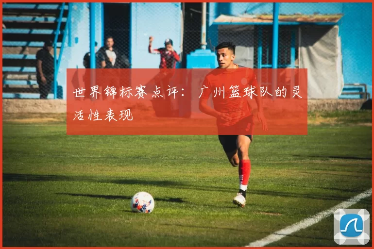 世界锦标赛点评：广州篮球队的灵活性表现