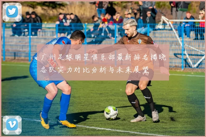 广州足球明星俱乐部最新排名揭晓各队实力对比分析与未来展望