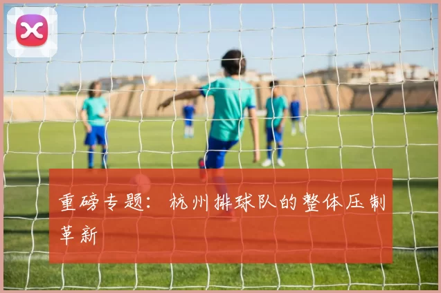 重磅专题：杭州排球队的整体压制革新
