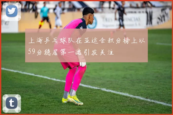 上海乒乓球队在亚运会积分榜上以59分稳居第一名引发关注