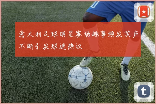 意大利足球明星赛场趣事频发笑声不断引发球迷热议